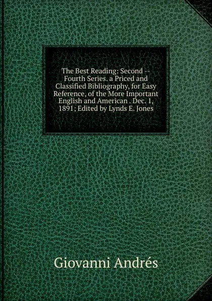 Обложка книги The Best Reading: Second --Fourth Series. a Priced and Classified Bibliography, for Easy Reference, of the More Important English and American . Dec. 1, 1891; Edited by Lynds E. Jones, Giovanni Andrés