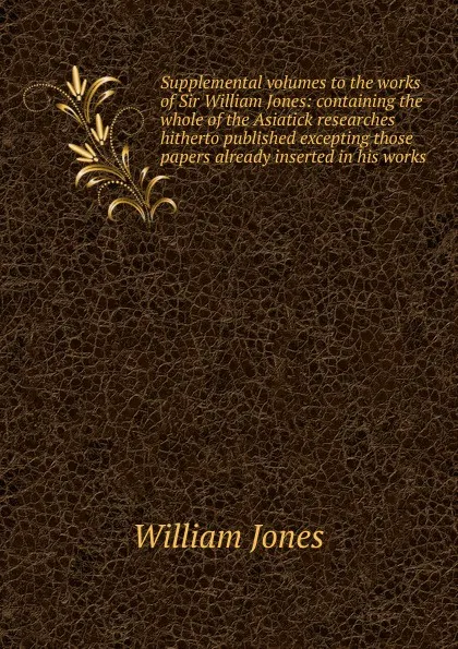 Обложка книги Supplemental volumes to the works of Sir William Jones: containing the whole of the Asiatick researches hitherto published excepting those papers already inserted in his works, Jones William