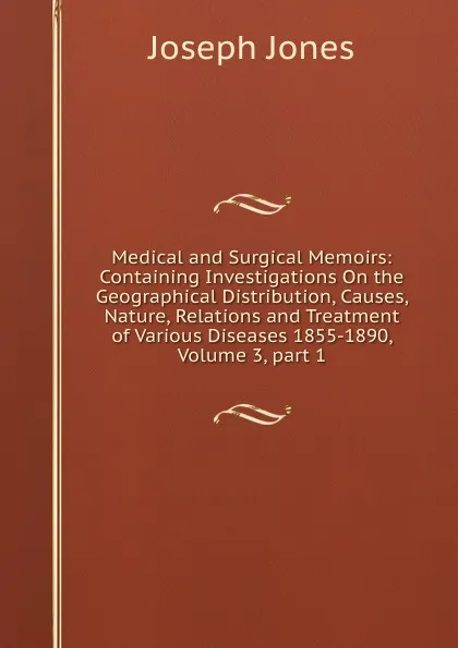 Обложка книги Medical and Surgical Memoirs: Containing Investigations On the Geographical Distribution, Causes, Nature, Relations and Treatment of Various Diseases 1855-1890, Volume 3,.part 1, Joseph Jones