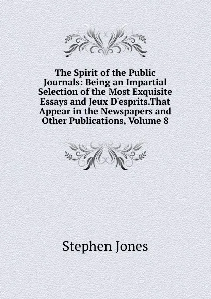 Обложка книги The Spirit of the Public Journals: Being an Impartial Selection of the Most Exquisite Essays and Jeux D.esprits.That Appear in the Newspapers and Other Publications, Volume 8, Stephen Jones