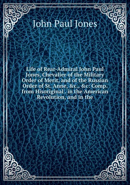 Обложка книги Life of Rear-Admiral John Paul Jones, Chevalier of the Military Order of Merit, and of the Russian Order of St. Anne, .c., .c: Comp. from Hisoriginal . in the American Revolution, and in the, John Paul Jones