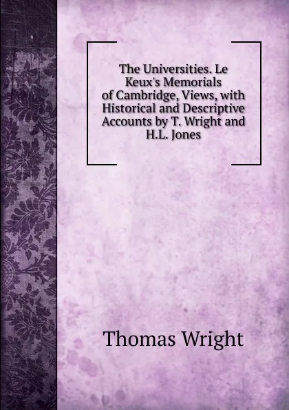 Обложка книги The Universities. Le Keux.s Memorials of Cambridge, Views, with Historical and Descriptive Accounts by T. Wright and H.L. Jones, Thomas Wright