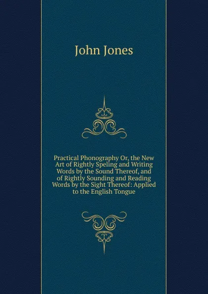 Обложка книги Practical Phonography Or, the New Art of Rightly Speling and Writing Words by the Sound Thereof, and of Rightly Sounding and Reading Words by the Sight Thereof: Applied to the English Tongue, Jones John