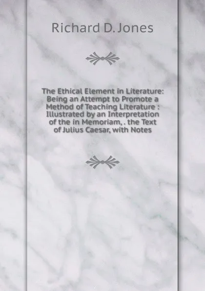 Обложка книги The Ethical Element in Literature: Being an Attempt to Promote a Method of Teaching Literature : Illustrated by an Interpretation of the in Memoriam, . the Text of Julius Caesar, with Notes, Richard D. Jones