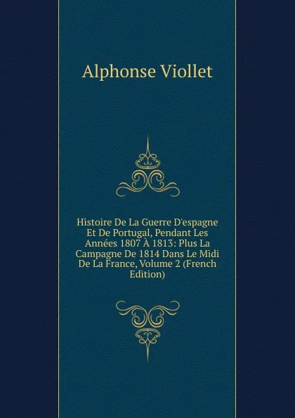 Обложка книги Histoire De La Guerre D.espagne Et De Portugal, Pendant Les Annees 1807 A 1813: Plus La Campagne De 1814 Dans Le Midi De La France, Volume 2 (French Edition), Alphonse Viollet