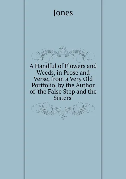 Обложка книги A Handful of Flowers and Weeds, in Prose and Verse, from a Very Old Portfolio, by the Author of .the False Step and the Sisters.., Jones