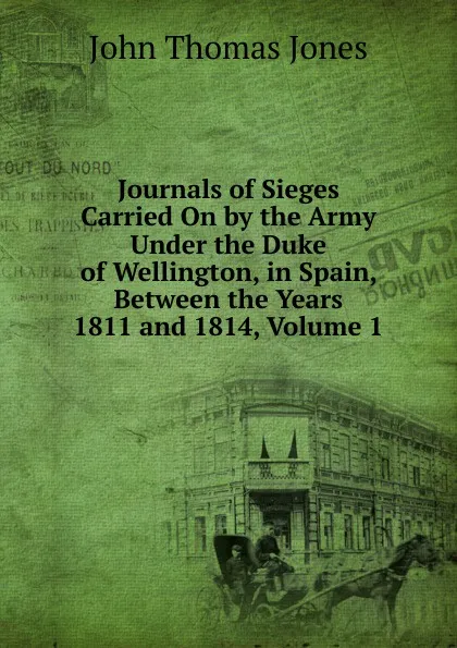 Обложка книги Journals of Sieges Carried On by the Army Under the Duke of Wellington, in Spain, Between the Years 1811 and 1814, Volume 1, John Thomas Jones