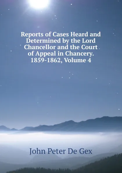 Обложка книги Reports of Cases Heard and Determined by the Lord Chancellor and the Court of Appeal in Chancery. 1859-1862, Volume 4, John Peter De Gex