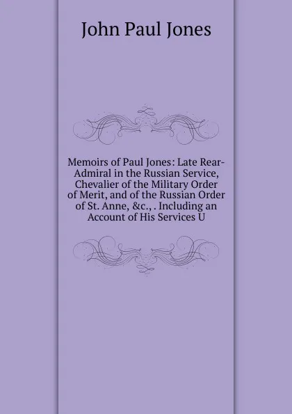 Обложка книги Memoirs of Paul Jones: Late Rear-Admiral in the Russian Service, Chevalier of the Military Order of Merit, and of the Russian Order of St. Anne, .c., . Including an Account of His Services U, John Paul Jones