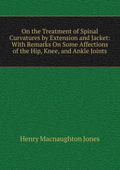 Обложка книги On the Treatment of Spinal Curvatures by Extension and Jacket: With Remarks On Some Affections of the Hip, Knee, and Ankle Joints, Henry MacNaughton Jones