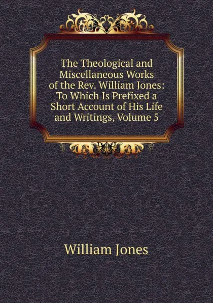 Обложка книги The Theological and Miscellaneous Works of the Rev. William Jones: To Which Is Prefixed a Short Account of His Life and Writings, Volume 5, Jones William