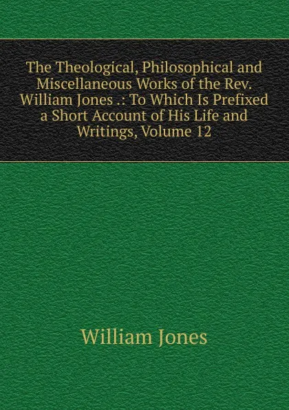 Обложка книги The Theological, Philosophical and Miscellaneous Works of the Rev. William Jones .: To Which Is Prefixed a Short Account of His Life and Writings, Volume 12, Jones William