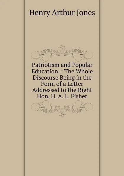 Обложка книги Patriotism and Popular Education .: The Whole Discourse Being in the Form of a Letter Addressed to the Right Hon. H. A. L. Fisher., Henry Arthur Jones