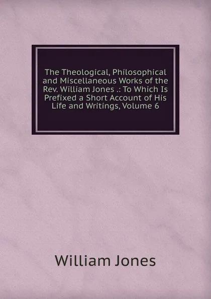 Обложка книги The Theological, Philosophical and Miscellaneous Works of the Rev. William Jones .: To Which Is Prefixed a Short Account of His Life and Writings, Volume 6, Jones William