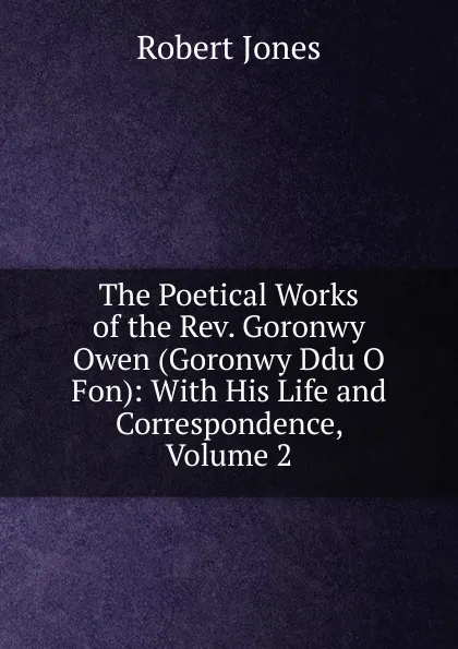 Обложка книги The Poetical Works of the Rev. Goronwy Owen (Goronwy Ddu O Fon): With His Life and Correspondence, Volume 2, Robert Jones