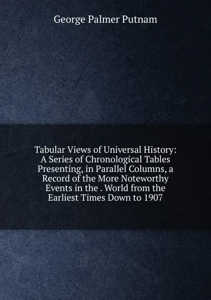 Обложка книги Tabular Views of Universal History: A Series of Chronological Tables Presenting, in Parallel Columns, a Record of the More Noteworthy Events in the . World from the Earliest Times Down to 1907, George Palmer Putnam