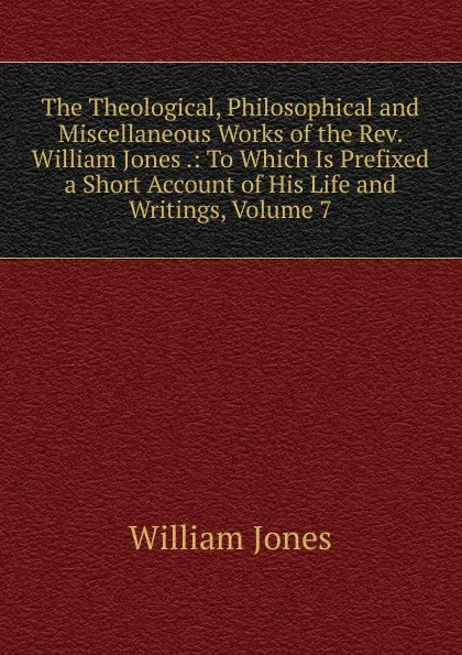 Обложка книги The Theological, Philosophical and Miscellaneous Works of the Rev. William Jones .: To Which Is Prefixed a Short Account of His Life and Writings, Volume 7, Jones William