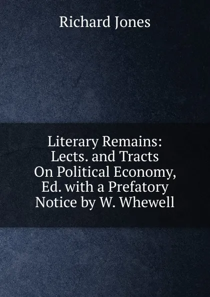 Обложка книги Literary Remains: Lects. and Tracts On Political Economy, Ed. with a Prefatory Notice by W. Whewell, Richard Jones