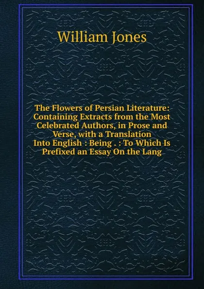 Обложка книги The Flowers of Persian Literature: Containing Extracts from the Most Celebrated Authors, in Prose and Verse, with a Translation Into English : Being . : To Which Is Prefixed an Essay On the Lang, Jones William