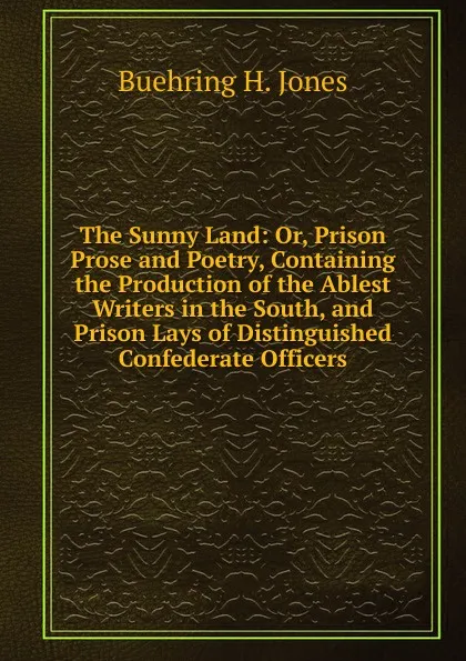 Обложка книги The Sunny Land: Or, Prison Prose and Poetry, Containing the Production of the Ablest Writers in the South, and Prison Lays of Distinguished Confederate Officers, Buehring H. Jones