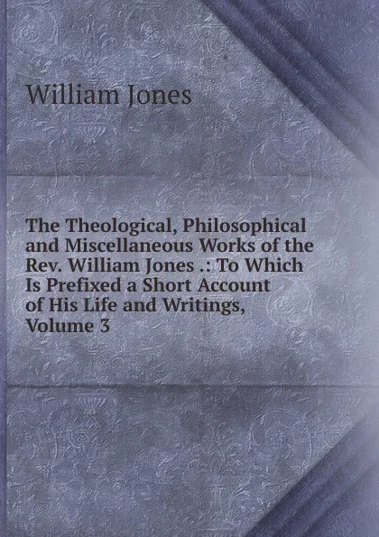 Обложка книги The Theological, Philosophical and Miscellaneous Works of the Rev. William Jones .: To Which Is Prefixed a Short Account of His Life and Writings, Volume 3, Jones William