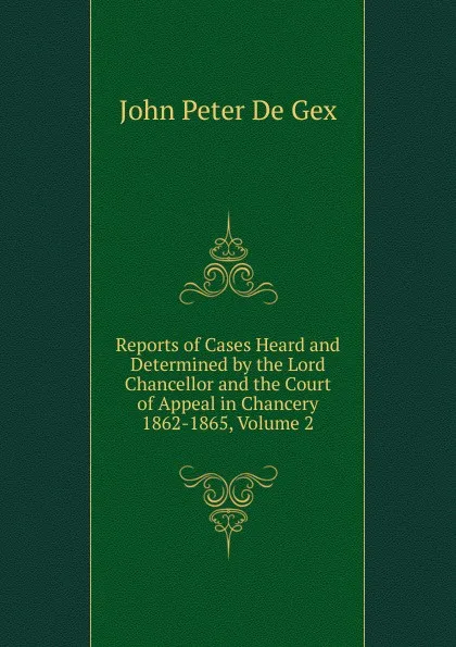 Обложка книги Reports of Cases Heard and Determined by the Lord Chancellor and the Court of Appeal in Chancery 1862-1865, Volume 2, John Peter De Gex