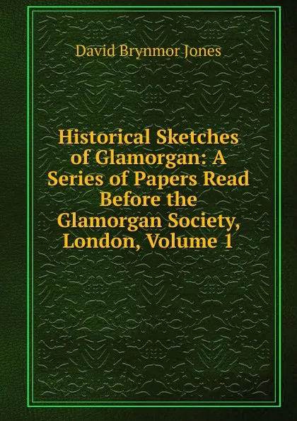 Обложка книги Historical Sketches of Glamorgan: A Series of Papers Read Before the Glamorgan Society, London, Volume 1, David Brynmor Jones