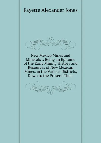 Обложка книги New Mexico Mines and Minerals .: Being an Epitome of the Early Mining History and Resources of New Mexican Mines, in the Various Districts, Down to the Present Time ., Fayette Alexander Jones