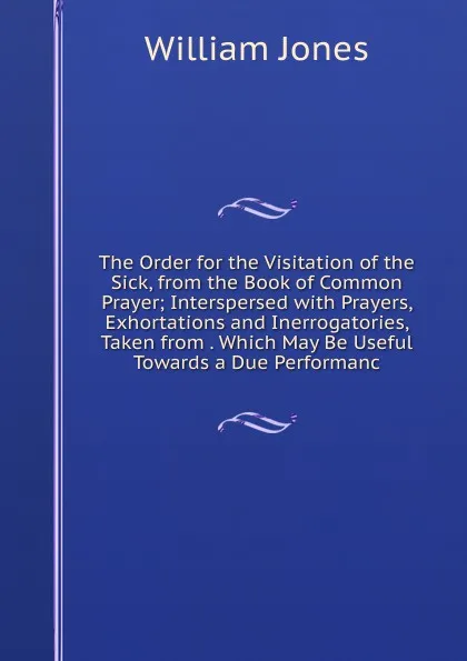 Обложка книги The Order for the Visitation of the Sick, from the Book of Common Prayer; Interspersed with Prayers, Exhortations and Inerrogatories, Taken from . Which May Be Useful Towards a Due Performanc, Jones William