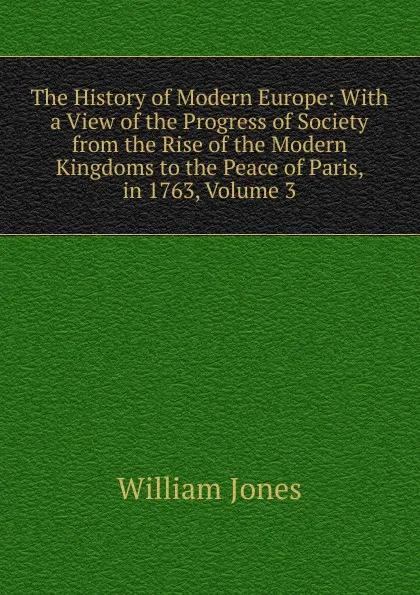 Обложка книги The History of Modern Europe: With a View of the Progress of Society from the Rise of the Modern Kingdoms to the Peace of Paris, in 1763, Volume 3, Jones William