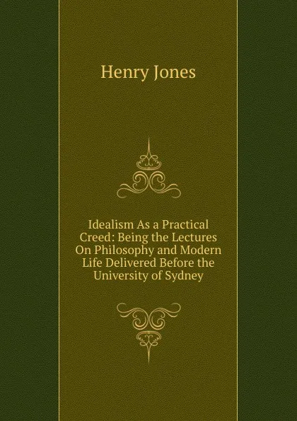 Обложка книги Idealism As a Practical Creed: Being the Lectures On Philosophy and Modern Life Delivered Before the University of Sydney, Jones Henry