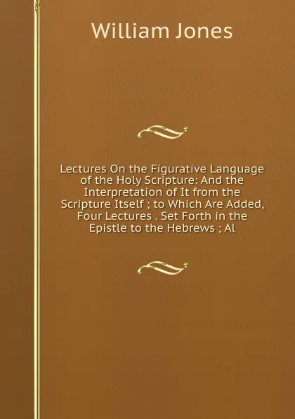 Обложка книги Lectures On the Figurative Language of the Holy Scripture: And the Interpretation of It from the Scripture Itself ; to Which Are Added, Four Lectures . Set Forth in the Epistle to the Hebrews ; Al, Jones William