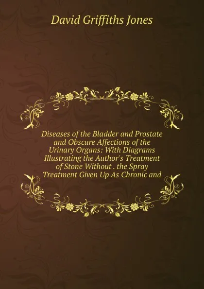 Обложка книги Diseases of the Bladder and Prostate and Obscure Affections of the Urinary Organs: With Diagrams Illustrating the Author.s Treatment of Stone Without . the Spray Treatment Given Up As Chronic and, David Griffiths Jones