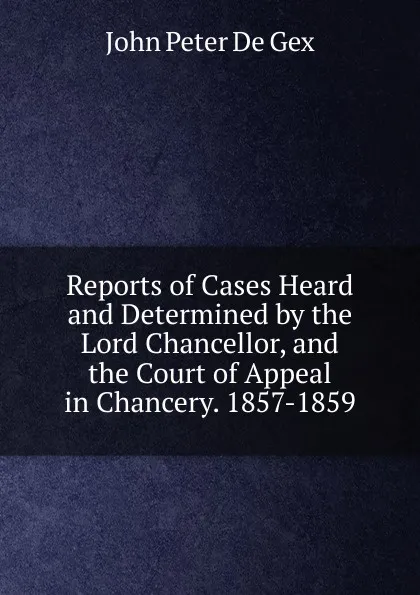 Обложка книги Reports of Cases Heard and Determined by the Lord Chancellor, and the Court of Appeal in Chancery. 1857-1859, John Peter De Gex