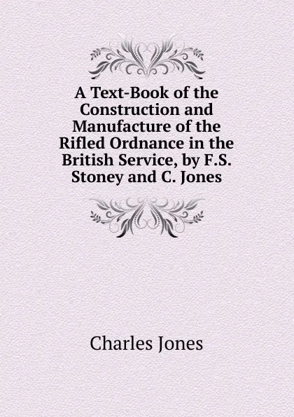 Обложка книги A Text-Book of the Construction and Manufacture of the Rifled Ordnance in the British Service, by F.S. Stoney and C. Jones, Charles Jones