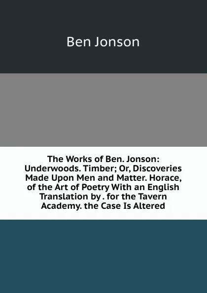 Обложка книги The Works of Ben. Jonson: Underwoods. Timber; Or, Discoveries Made Upon Men and Matter. Horace, of the Art of Poetry With an English Translation by . for the Tavern Academy. the Case Is Altered, Ben Jonson
