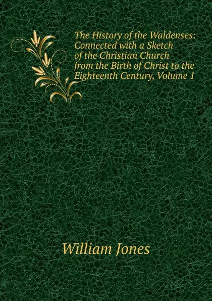 Обложка книги The History of the Waldenses: Connected with a Sketch of the Christian Church from the Birth of Christ to the Eighteenth Century, Volume 1, Jones William