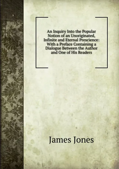 Обложка книги An Inquiry Into the Popular Notion of an Unoriginated, Infinite and Eternal Prescience: With a Preface Containing a Dialogue Between the Author and One of His Readers, James Jones