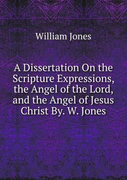 Обложка книги A Dissertation On the Scripture Expressions, the Angel of the Lord, and the Angel of Jesus Christ By. W. Jones., Jones William