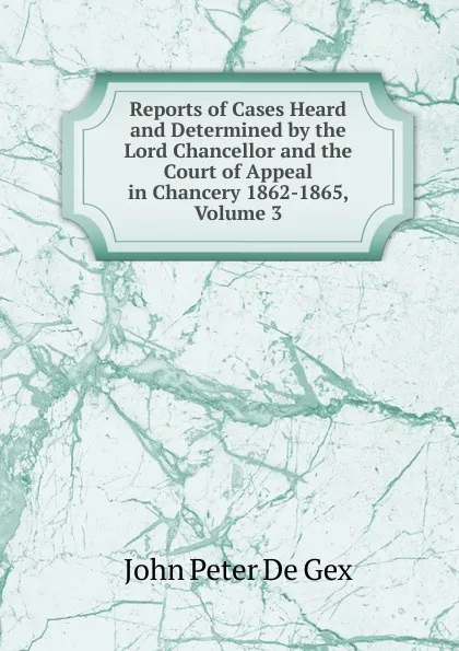 Обложка книги Reports of Cases Heard and Determined by the Lord Chancellor and the Court of Appeal in Chancery 1862-1865, Volume 3, John Peter De Gex