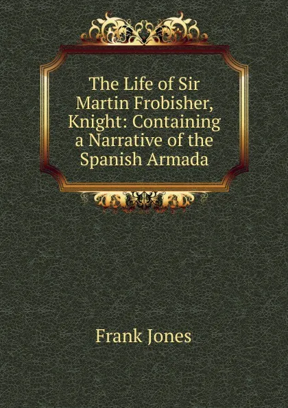 Обложка книги The Life of Sir Martin Frobisher, Knight: Containing a Narrative of the Spanish Armada, Frank Jones