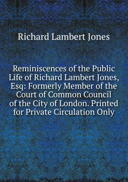 Обложка книги Reminiscences of the Public Life of Richard Lambert Jones, Esq: Formerly Member of the Court of Common Council of the City of London. Printed for Private Circulation Only, Richard Lambert Jones