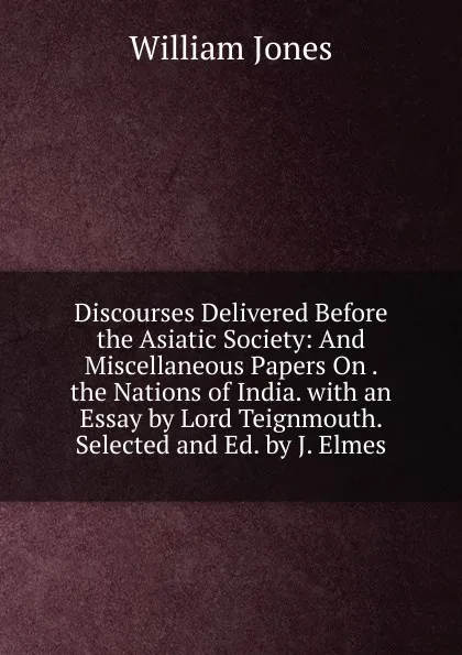 Обложка книги Discourses Delivered Before the Asiatic Society: And Miscellaneous Papers On . the Nations of India. with an Essay by Lord Teignmouth. Selected and Ed. by J. Elmes, Jones William