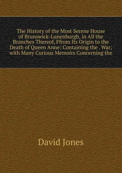 Обложка книги The History of the Most Serene House of Brunswick-Lunenburgh, in All the Branches Thereof, Ffrom Its Origin to the Death of Queen Anne: Containing the . War; with Many Curious Memoirs Concerning the, David Jones