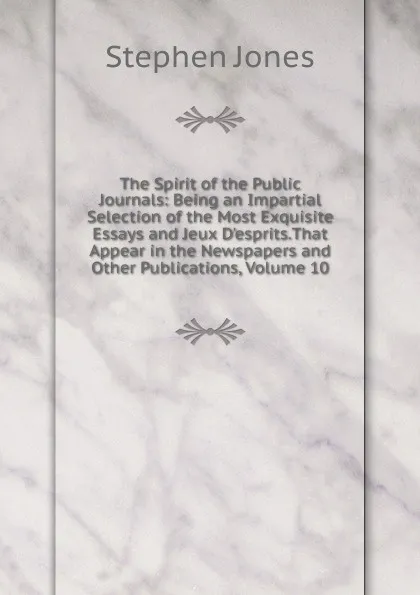 Обложка книги The Spirit of the Public Journals: Being an Impartial Selection of the Most Exquisite Essays and Jeux D.esprits.That Appear in the Newspapers and Other Publications, Volume 10, Stephen Jones