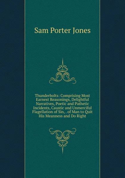 Обложка книги Thunderbolts: Comprising Most Earnest Reasonings, Delightful Narratives, Poetic and Pathetic Incidents, Caustic and Unmerciful Flagellation of Sin, . of Man to Quit His Meanness and Do Right, Sam Porter Jones