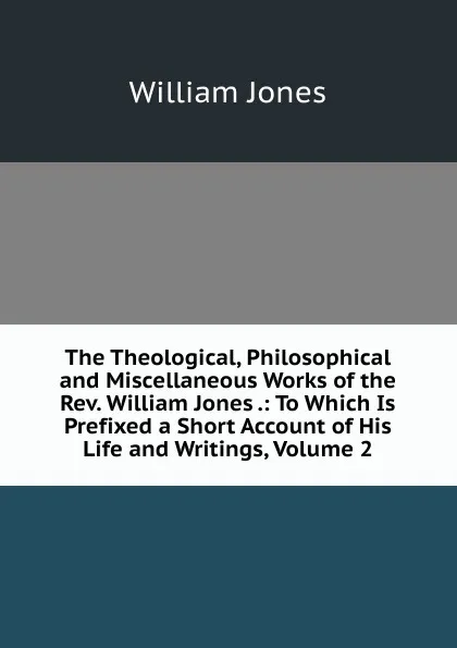 Обложка книги The Theological, Philosophical and Miscellaneous Works of the Rev. William Jones .: To Which Is Prefixed a Short Account of His Life and Writings, Volume 2, Jones William