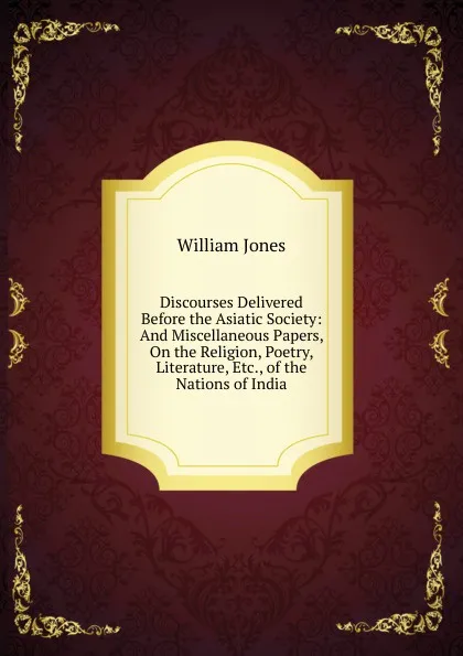 Обложка книги Discourses Delivered Before the Asiatic Society: And Miscellaneous Papers, On the Religion, Poetry, Literature, Etc., of the Nations of India, Jones William