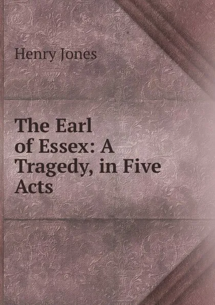 Обложка книги The Earl of Essex: A Tragedy, in Five Acts, Jones Henry