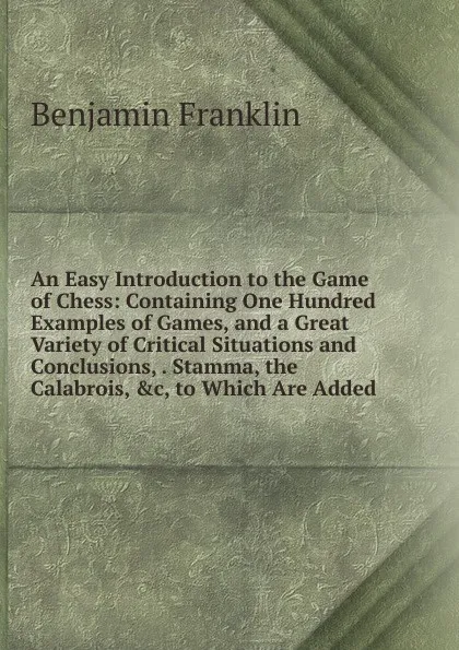 Обложка книги An Easy Introduction to the Game of Chess: Containing One Hundred Examples of Games, and a Great Variety of Critical Situations and Conclusions, . Stamma, the Calabrois, .c, to Which Are Added, B. Franklin